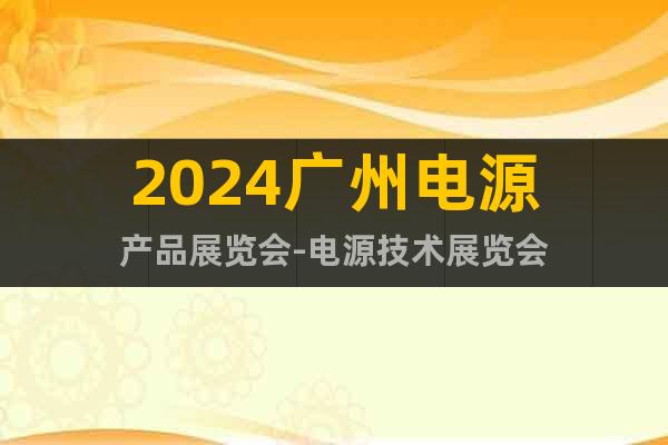 2024广州电源产品展览会-电源技术展览会