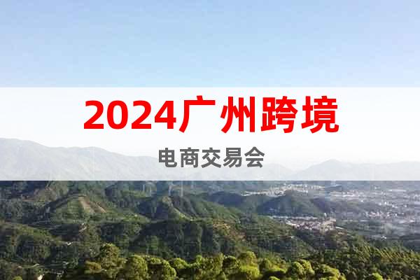 2024中国·广州跨境电商交易会（秋季）招展函