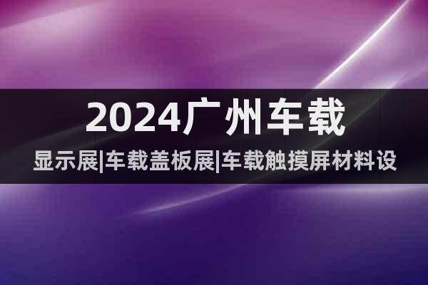 2024广州车载显示展|车载盖板展|车载触摸屏材料设备展览会
