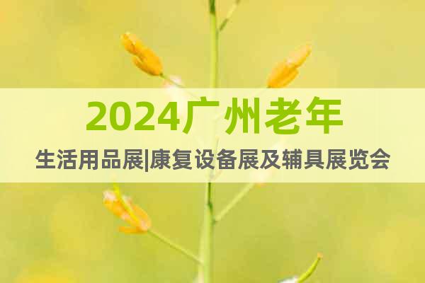 2024广州老年生活用品展|康复设备展及辅具展览会