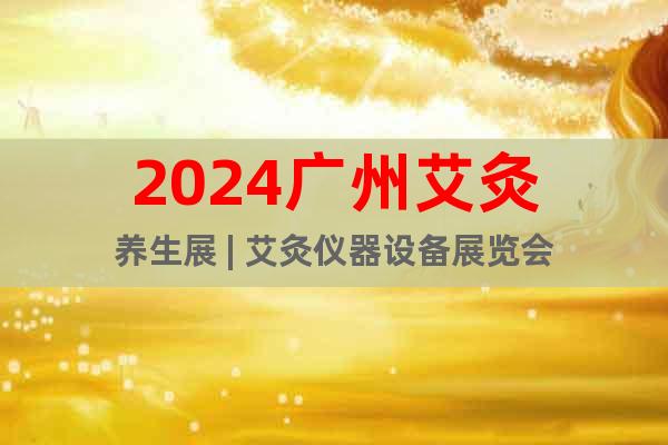 2024广州艾灸养生展 | 艾灸仪器设备展览会