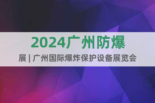 2024广州防爆展 | 广州国际爆炸保护设备展览会