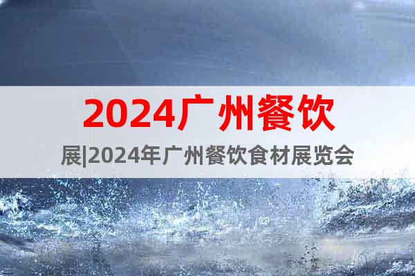 2024广州餐饮展|2024年广州餐饮食材展览会