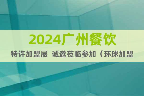 2024广州餐饮特许加盟展  诚邀莅临参加（环球加盟展）