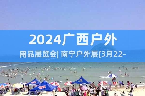 2024广西户外用品展览会| 南宁户外展(3月22-24日)