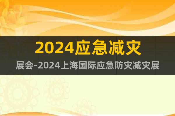 2024应急减灾展会-2024上海国际应急防灾减灾展览会