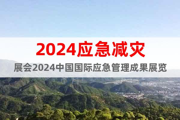 2024应急减灾展会2024中国国际应急管理成果展览会