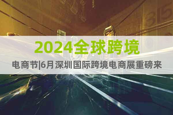 2024全球跨境电商节|6月深圳国际跨境电商展重磅来袭啦