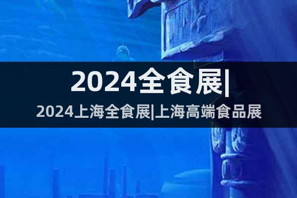 2024全食展|2024上海全食展|上海高端食品展