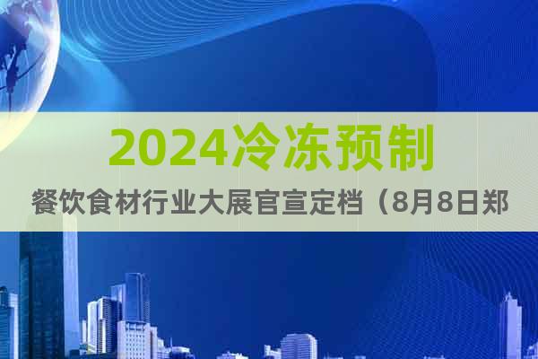 2024冷冻预制餐饮食材行业大展官宣定档（8月8日郑州）