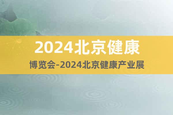2024北京健康博览会-2024北京健康产业展