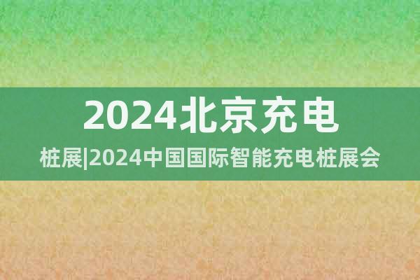 2024北京充電樁展|2024中國(guó)國(guó)際智能充電樁展會(huì)