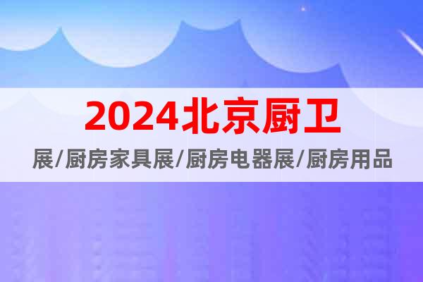 2024北京厨卫展/厨房家具展/厨房电器展/厨房用品及配件展