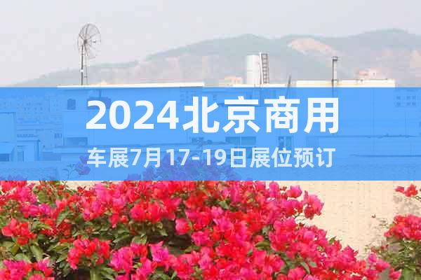 2024北京商用车展7月17-19日展位预订