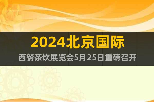 2024北京国际西餐茶饮展览会5月25日重磅召开