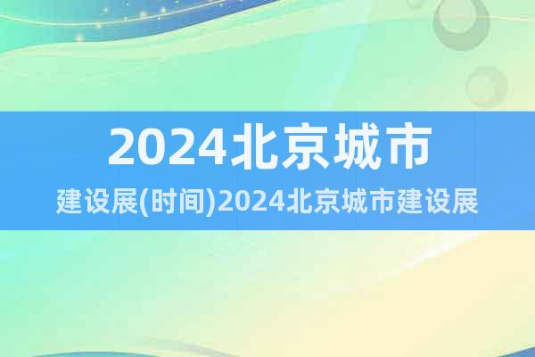 2024北京城市建设展(时间)2024北京城市建设展(地点)
