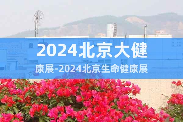 2024北京大健康展-2024北京生命健康展