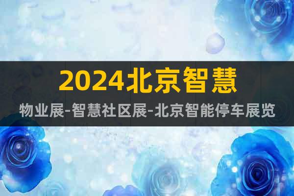 2024北京智慧物業(yè)展-智慧社區(qū)展-北京智能停車展覽會(huì)