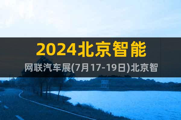 2024北京智能网联汽车展(7月17-19日)北京智能汽车展