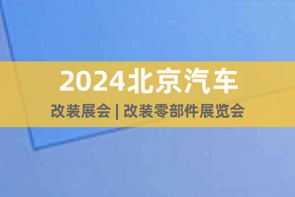 2024北京汽车改装展会 | 改装零部件展览会