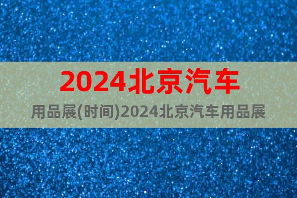 2024北京汽车用品展(时间)2024北京汽车用品展(地点)