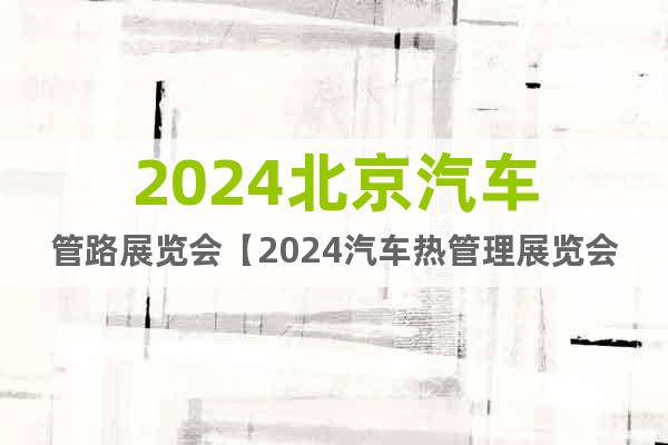 2024北京汽车管路展览会【2024汽车热管理展览会】