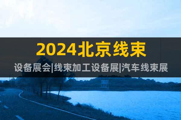 2024北京线束设备展会|线束加工设备展|汽车线束展览会