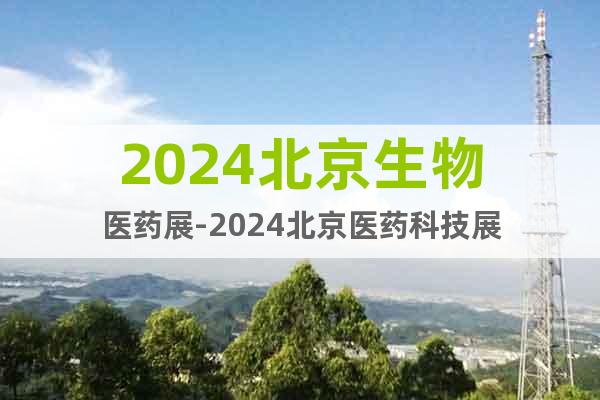 2024北京生物医药展-2024北京医药科技展