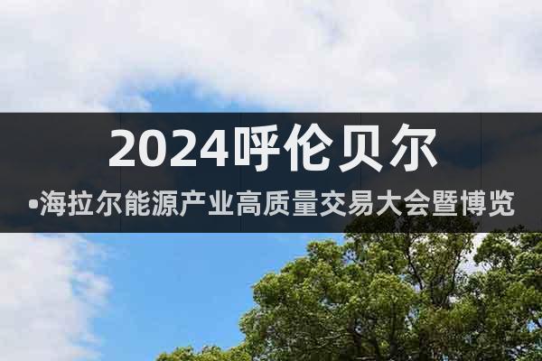2024呼伦贝尔•海拉尔能源产业高质量交易大会暨博览会