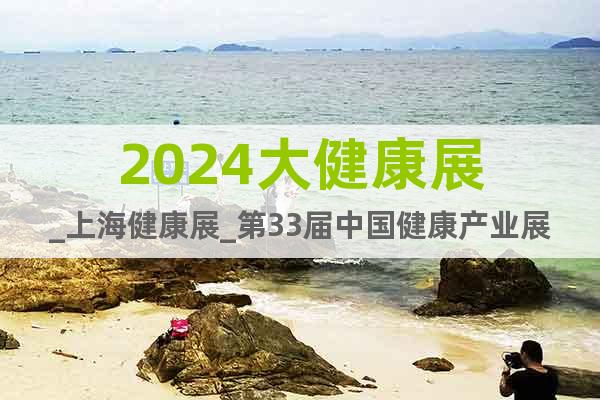 2024大健康展_上海健康展_第33届中国健康产业展