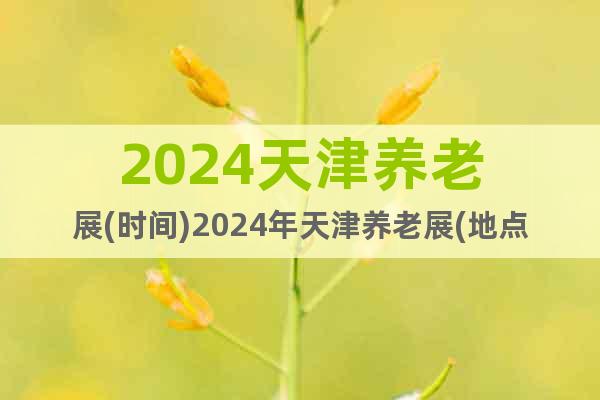 2024天津养老展(时间)2024年天津养老展(地点)
