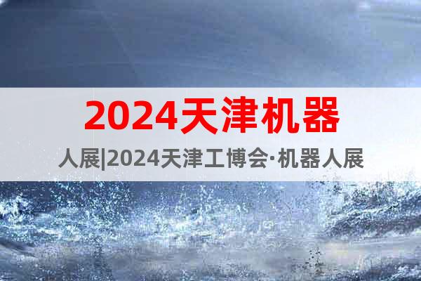 2024天津机器人展|2024天津工博会·机器人展