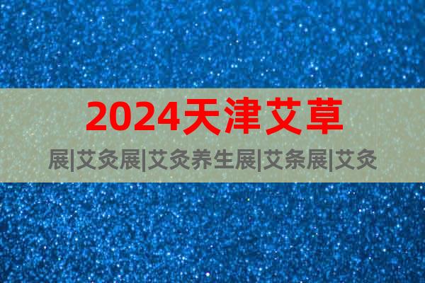 2024天津艾草展|艾灸展|艾灸养生展|艾条展|艾灸仪器展会