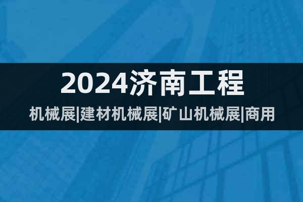 2024济南工程机械展|建材机械展|矿山机械展|商用车辆展会