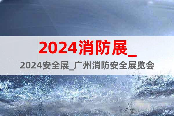 2024消防展_2024安全展_廣州消防安全展覽會(huì)