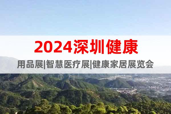 2024深圳健康用品展|智慧医疗展|健康家居展览会