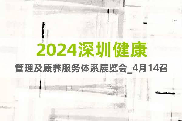 2024深圳健康管理及康养服务体系展览会_4月14召开