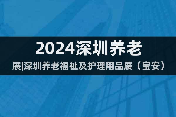 2024深圳養(yǎng)老展|深圳養(yǎng)老福祉及護(hù)理用品展（寶安）