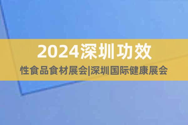 2024深圳功效性食品食材展会|深圳国际健康展会