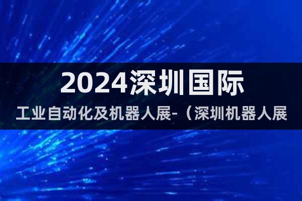 2024深圳国际工业自动化及机器人展-（深圳机器人展即将开）
