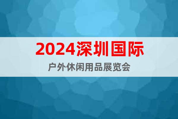 2024深圳国际户外休闲用品展览会