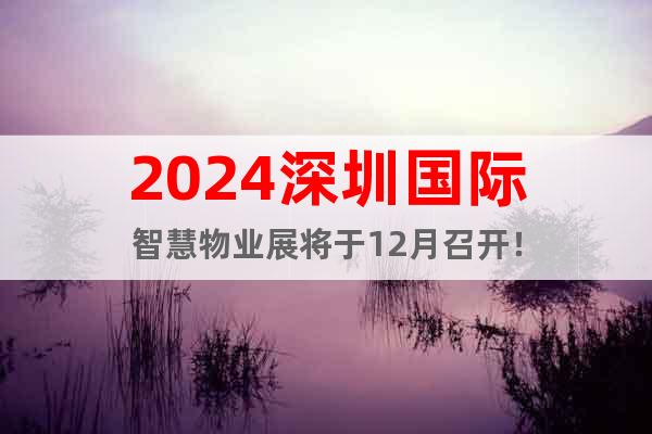 2024深圳國(guó)際智慧物業(yè)展將于12月召開(kāi)！