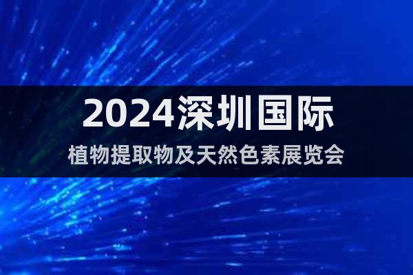2024深圳国际植物提取物及天然色素展览会