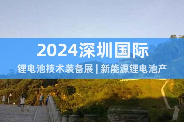 2024深圳国际锂电池技术装备展 | 新能源锂电池产业展会