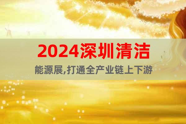2024深圳清洁能源展,打通全产业链上下游