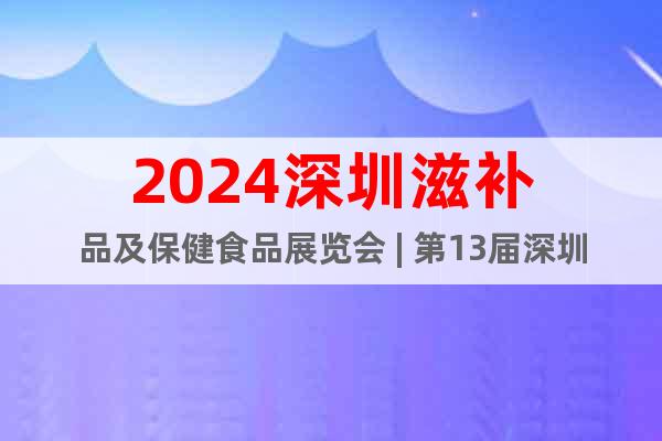 2024深圳滋补品及保健食品展览会 | 第13届深圳健康展