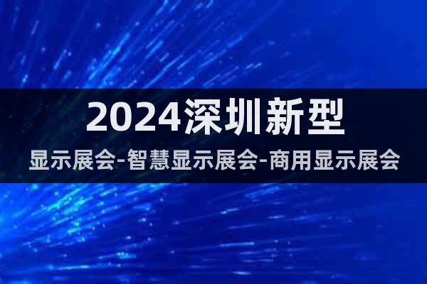 2024深圳新型显示展会-智慧显示展会-商用显示展会