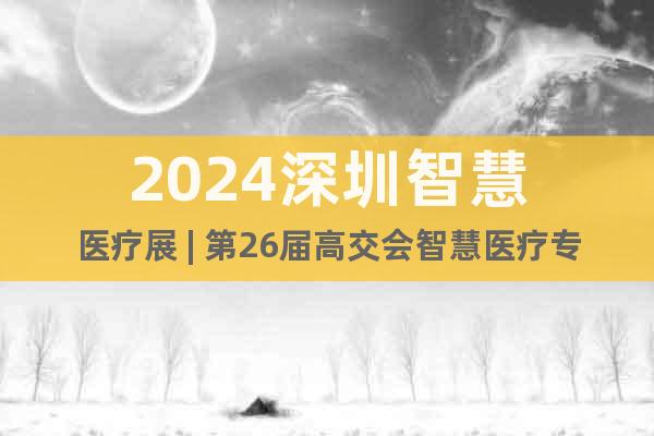 2024深圳智慧医疗展 | 第26届高交会智慧医疗专区