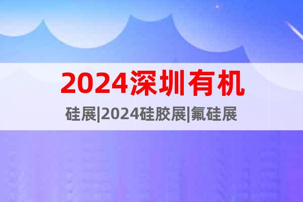 2024深圳有机硅展|2024硅胶展|氟硅展