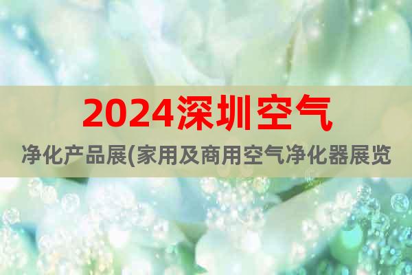 2024深圳空气净化产品展(家用及商用空气净化器展览会)